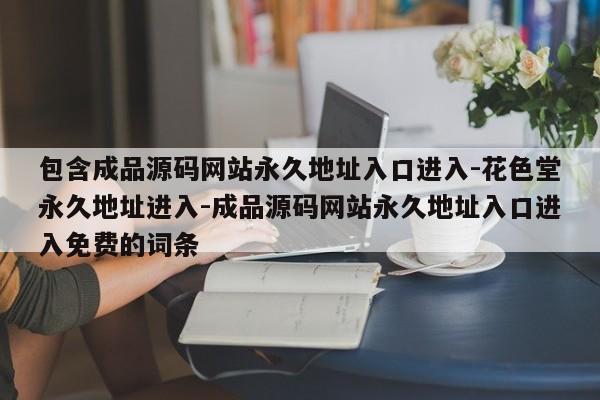 包含成品源码网站永久地址入口进入-花色堂永久地址进入-成品源码网站永久地址入口进入免费的词条