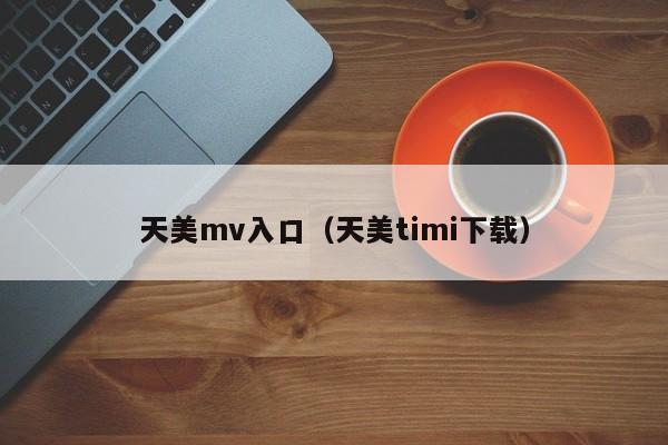 天美mv入口（天美timi下载）