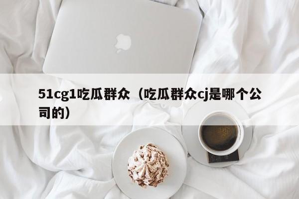 51cg1吃瓜群众（吃瓜群众cj是哪个公司的）