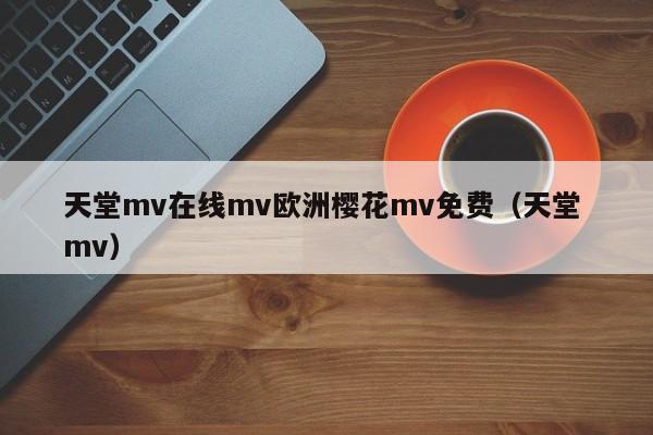 天堂mv在线mv欧洲樱花mv免费（天堂 mv）
