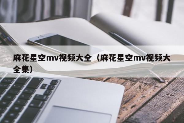 麻花星空mv视频大全（麻花星空mv视频大全集）