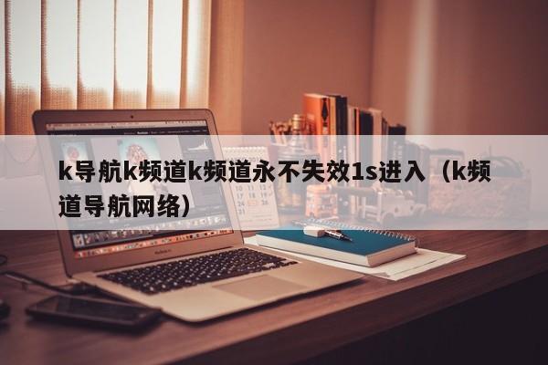 k导航k频道k频道永不失效1s进入（k频道导航网络）
