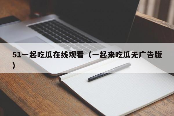 51一起吃瓜在线观看（一起来吃瓜无广告版）