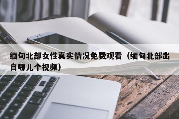 缅甸北部女性真实情况免费观看（缅甸北部出自哪儿个视频）