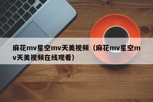 麻花mv星空mv天美视频（麻花mv星空mv天美视频在线观看）