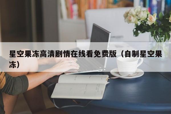 星空果冻高清剧情在线看免费版（自制星空果冻）