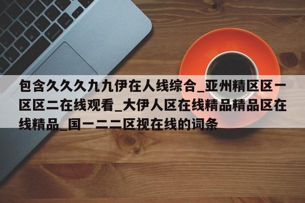 包含久久久九九伊在人线综合_亚州精区区一区区二在线观看_大伊人区在线精品精品区在线精品_国一二二区视在线的词条
