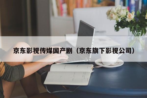 京东影视传媒国产剧（京东旗下影视公司）