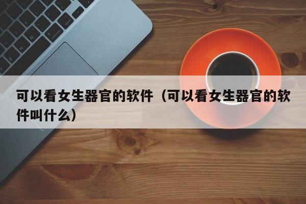 可以看女生器官的软件（可以看女生器官的软件叫什么）