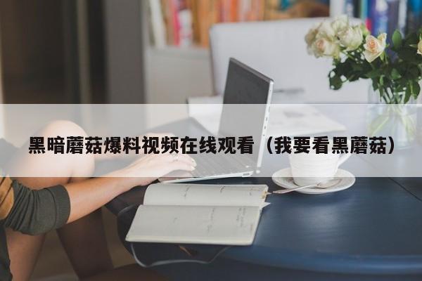 黑暗蘑菇爆料视频在线观看（我要看黑蘑菇）