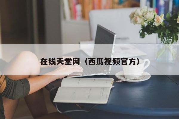 在线天堂网（西瓜视频官方）