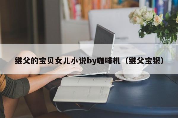 继父的宝贝女儿小说by咖啡机（继父宝银）