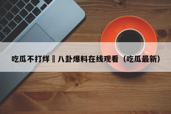 吃瓜不打烊–八卦爆料在线观看（吃瓜最新）